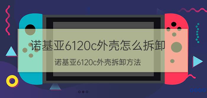 诺基亚6120c外壳怎么拆卸 诺基亚6120c外壳拆卸方法